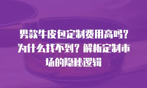 男款牛皮包定制费用高吗？为什么找不到？解析定制市场的隐秘逻辑