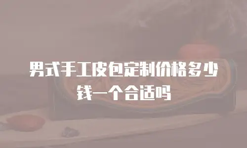 男式手工皮包定制价格多少钱一个合适吗