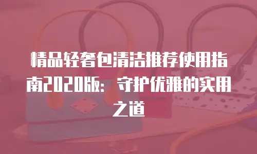 精品轻奢包清洁推荐使用指南2020版：守护优雅的实用之道
