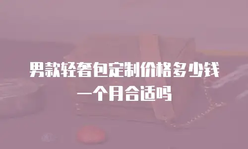 男款轻奢包定制价格多少钱一个月合适吗