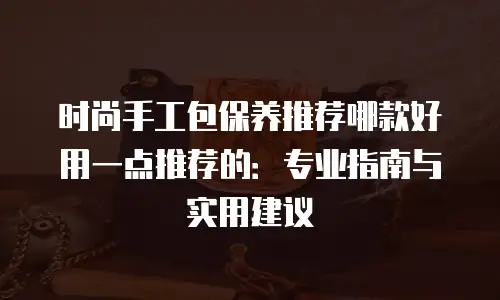 时尚手工包保养推荐哪款好用一点推荐的：专业指南与实用建议