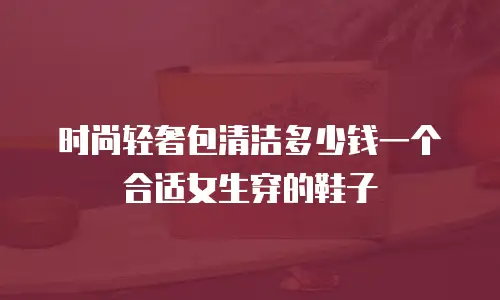 时尚轻奢包清洁多少钱一个合适女生穿的鞋子
