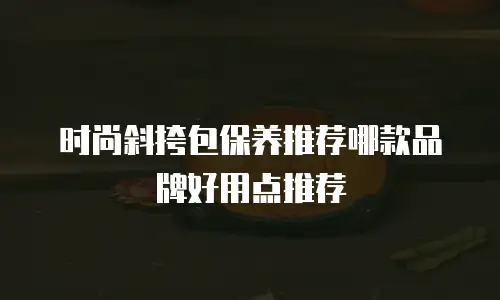 时尚斜挎包保养推荐哪款品牌好用点推荐