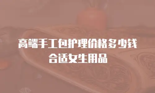 高端手工包护理价格多少钱合适女生用品