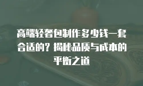 高端轻奢包制作多少钱一套合适的？揭秘品质与成本的平衡之道