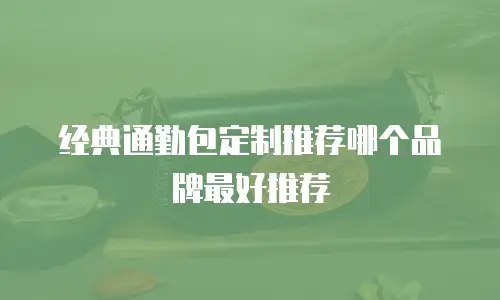 经典通勤包定制推荐哪个品牌最好推荐