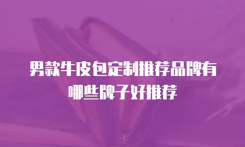 男款牛皮包定制推荐品牌有哪些牌子好推荐