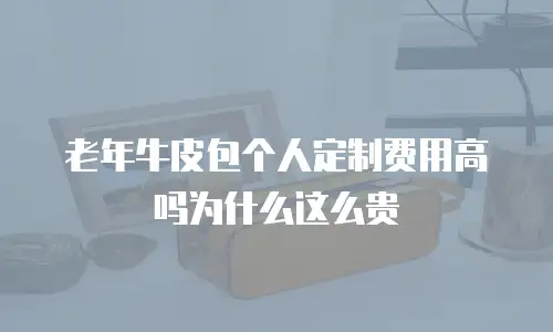 老年牛皮包个人定制费用高吗为什么这么贵