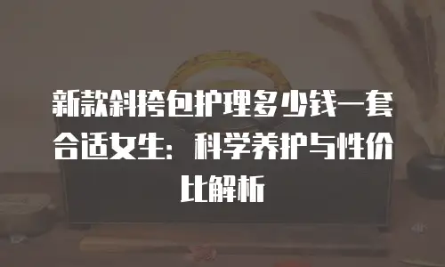 新款斜挎包护理多少钱一套合适女生：科学养护与性价比解析