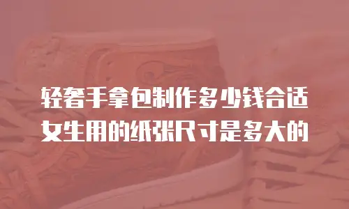 轻奢手拿包制作多少钱合适女生用的纸张尺寸是多大的