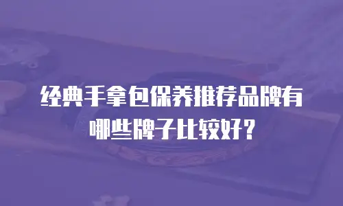 经典手拿包保养推荐品牌有哪些牌子比较好？