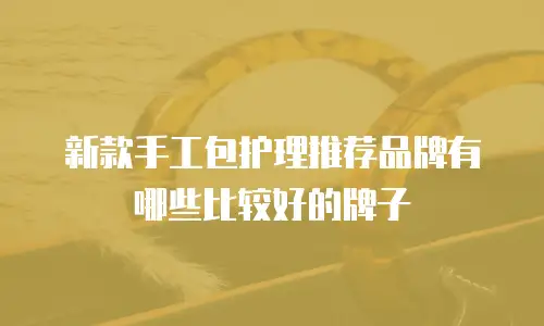 新款手工包护理推荐品牌有哪些比较好的牌子