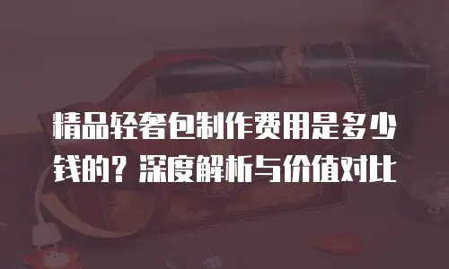 精品轻奢包制作费用是多少钱的？深度解析与价值对比