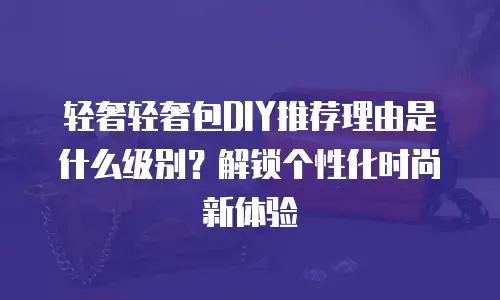 轻奢轻奢包DIY推荐理由是什么级别？解锁个性化时尚新体验