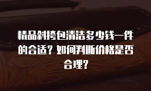 精品斜挎包清洁多少钱一件的合适？如何判断价格是否合理？