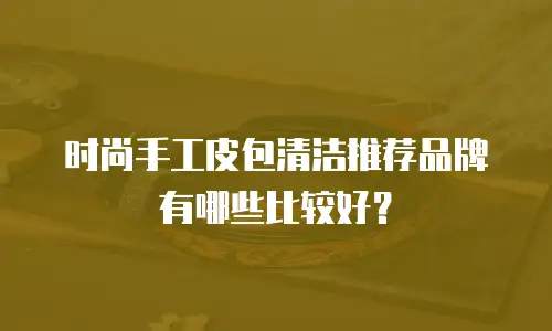 时尚手工皮包清洁推荐品牌有哪些比较好？