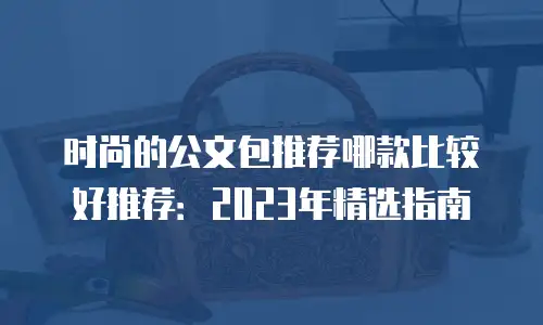 时尚的公文包推荐哪款比较好推荐：2023年精选指南