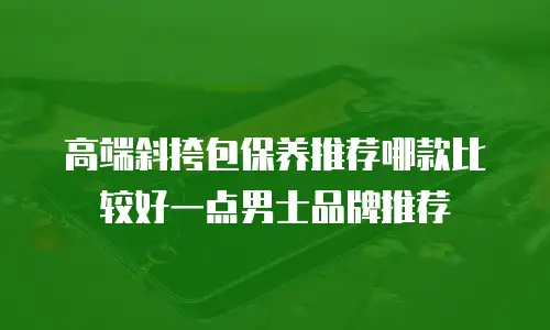 高端斜挎包保养推荐哪款比较好一点男士品牌推荐