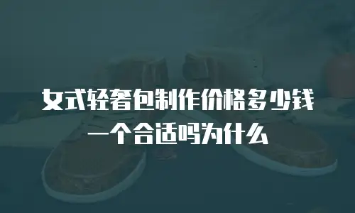 女式轻奢包制作价格多少钱一个合适吗为什么