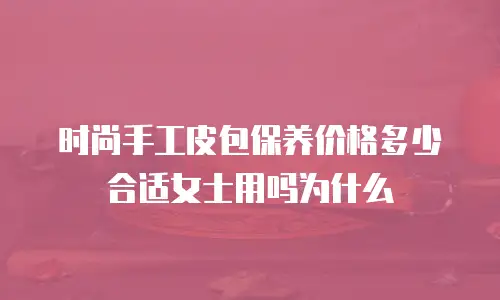 时尚手工皮包保养价格多少合适女士用吗为什么