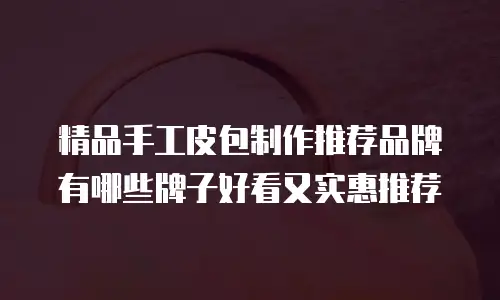 精品手工皮包制作推荐品牌有哪些牌子好看又实惠推荐