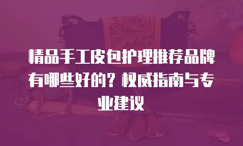 精品手工皮包护理推荐品牌有哪些好的？权威指南与专业建议