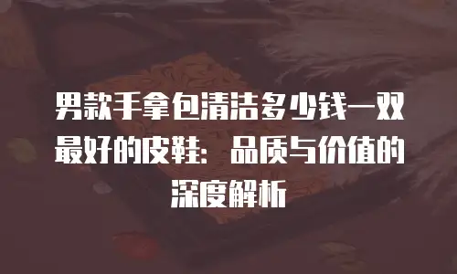 男款手拿包清洁多少钱一双最好的皮鞋：品质与价值的深度解析