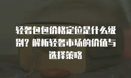 轻奢包包价格定位是什么级别？解析轻奢市场的价值与选择策略