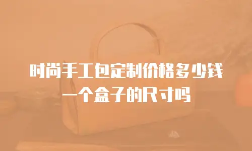 时尚手工包定制价格多少钱一个盒子的尺寸吗