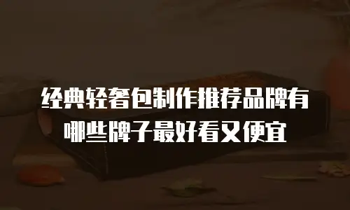 经典轻奢包制作推荐品牌有哪些牌子最好看又便宜