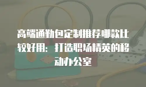 高端通勤包定制推荐哪款比较好用：打造职场精英的移动办公室