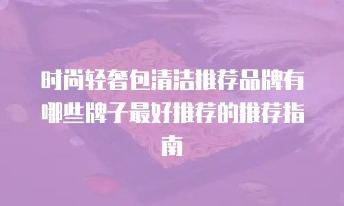 时尚轻奢包清洁推荐品牌有哪些牌子最好推荐的推荐指南