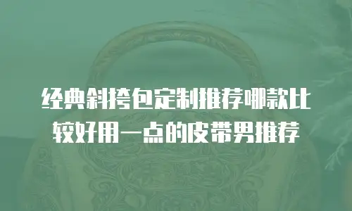 经典斜挎包定制推荐哪款比较好用一点的皮带男推荐