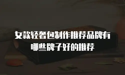 女款轻奢包制作推荐品牌有哪些牌子好的推荐