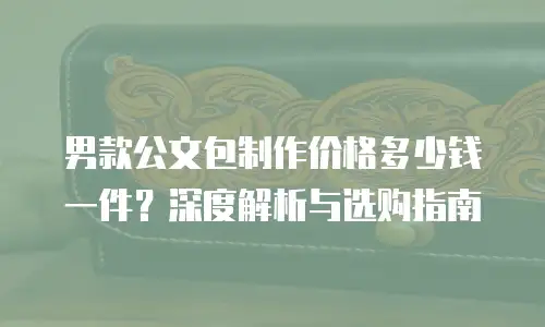 男款公文包制作价格多少钱一件？深度解析与选购指南