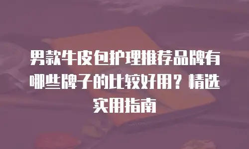 男款牛皮包护理推荐品牌有哪些牌子的比较好用？精选实用指南