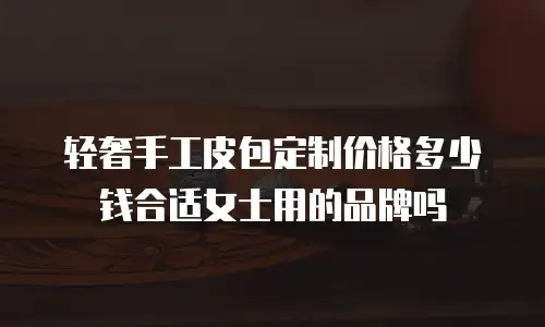 轻奢手工皮包定制价格多少钱合适女士用的品牌吗