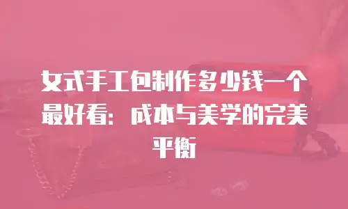 女式手工包制作多少钱一个最好看：成本与美学的完美平衡