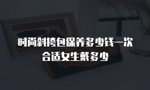 时尚斜挎包保养多少钱一次合适女生戴多少