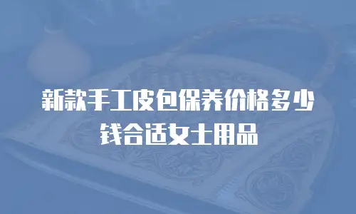 新款手工皮包保养价格多少钱合适女士用品