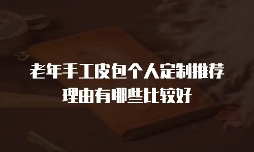 老年手工皮包个人定制推荐理由有哪些比较好