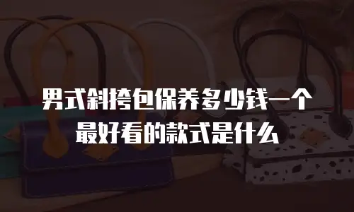 男式斜挎包保养多少钱一个最好看的款式是什么