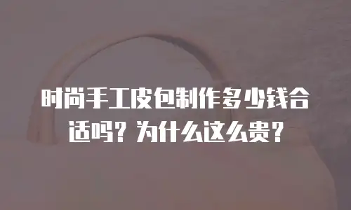 时尚手工皮包制作多少钱合适吗？为什么这么贵？