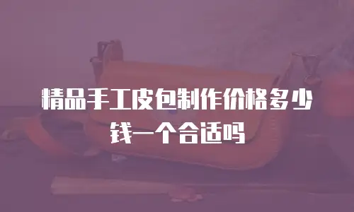 精品手工皮包制作价格多少钱一个合适吗
