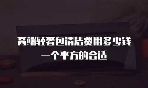高端轻奢包清洁费用多少钱一个平方的合适