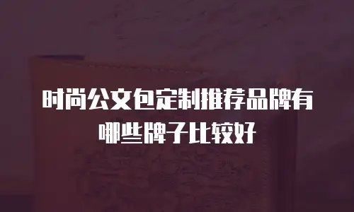 时尚公文包定制推荐品牌有哪些牌子比较好