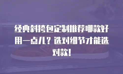 经典斜挎包定制推荐哪款好用一点儿？选对细节才能选对款！