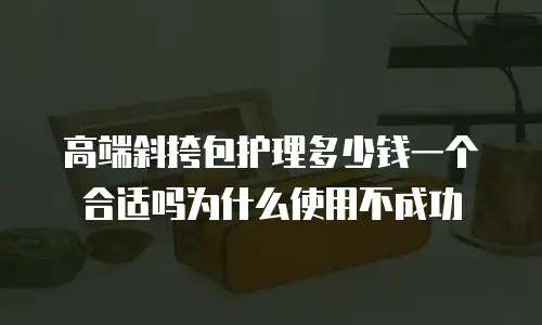 高端斜挎包护理多少钱一个合适吗为什么使用不成功