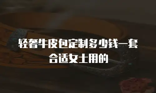 轻奢牛皮包定制多少钱一套合适女士用的