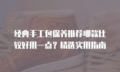 经典手工包保养推荐哪款比较好用一点？精选实用指南
